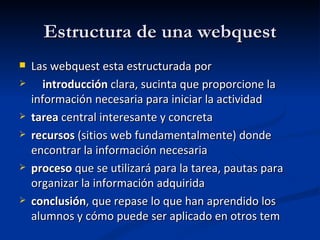 Estructura de una webquest Las webquest esta estructurada por introducción  clara, sucinta que proporcione la información necesaria para iniciar la actividad tarea  central interesante y concreta recursos  (sitios web fundamentalmente) donde encontrar la información necesaria proceso  que se utilizará para la tarea, pautas para organizar la información adquirida conclusión , que repase lo que han aprendido los alumnos y cómo puede ser aplicado en otros tem 