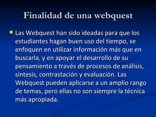 Finalidad de una webquest Las Webquest han sido ideadas para que los estudiantes hagan buen uso del tiempo, se enfoquen en utilizar información más que en buscarla, y en apoyar el desarrollo de su pensamiento a través de procesos de análisis, síntesis, contrastación y evaluación. Las Webquest pueden aplicarse a un amplio rango de temas, pero ellas no son siempre la técnica más apropiada. 