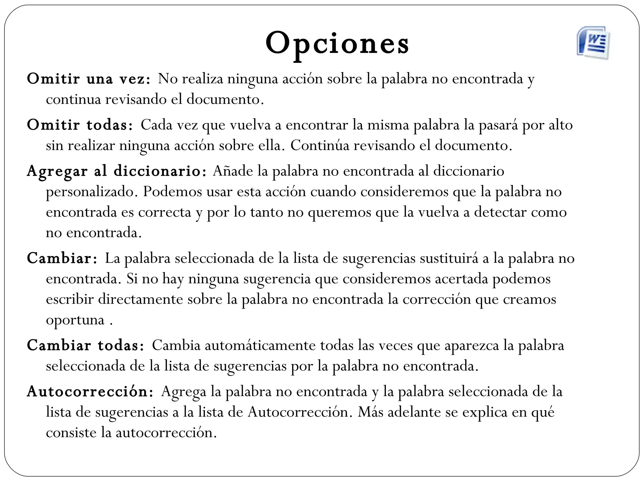 Opciones Omitir una vez:  No realiza ninguna acción sobre la palabra no encontrada y continua revisando el documento. Omitir todas:  Cada vez que vuelva a encontrar la misma palabra la pasará por alto sin realizar ninguna acción sobre ella. Continúa revisando el documento. Agregar al diccionario:  Añade la palabra no encontrada al diccionario personalizado. Podemos usar esta acción cuando consideremos que la palabra no encontrada es correcta y por lo tanto no queremos que la vuelva a detectar como no encontrada.  Cambiar:  La palabra seleccionada de la lista de sugerencias sustituirá a la palabra no encontrada. Si no hay ninguna sugerencia que consideremos acertada podemos escribir directamente sobre la palabra no encontrada la corrección que creamos oportuna . Cambiar todas:  Cambia automáticamente todas las veces que aparezca la palabra seleccionada de la lista de sugerencias por la palabra no encontrada. Autocorrección:  Agrega la palabra no encontrada y la palabra seleccionada de la lista de sugerencias a la lista de Autocorrección. Más adelante se explica en qué consiste la autocorrección. 