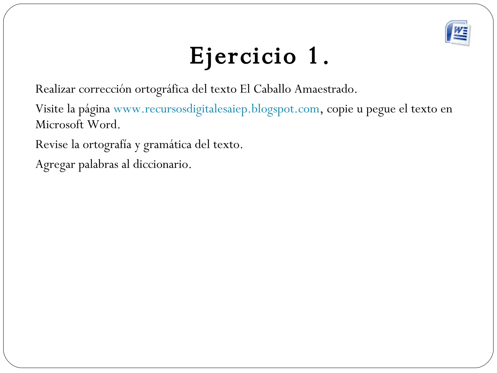 Ejercicio 1. Realizar corrección ortográfica del texto El Caballo Amaestrado. Visite la página  www.recursosdigitalesaiep.blogspot.com , copie u pegue el texto en Microsoft Word. Revise la ortografía y gramática del texto. Agregar palabras al diccionario. 
