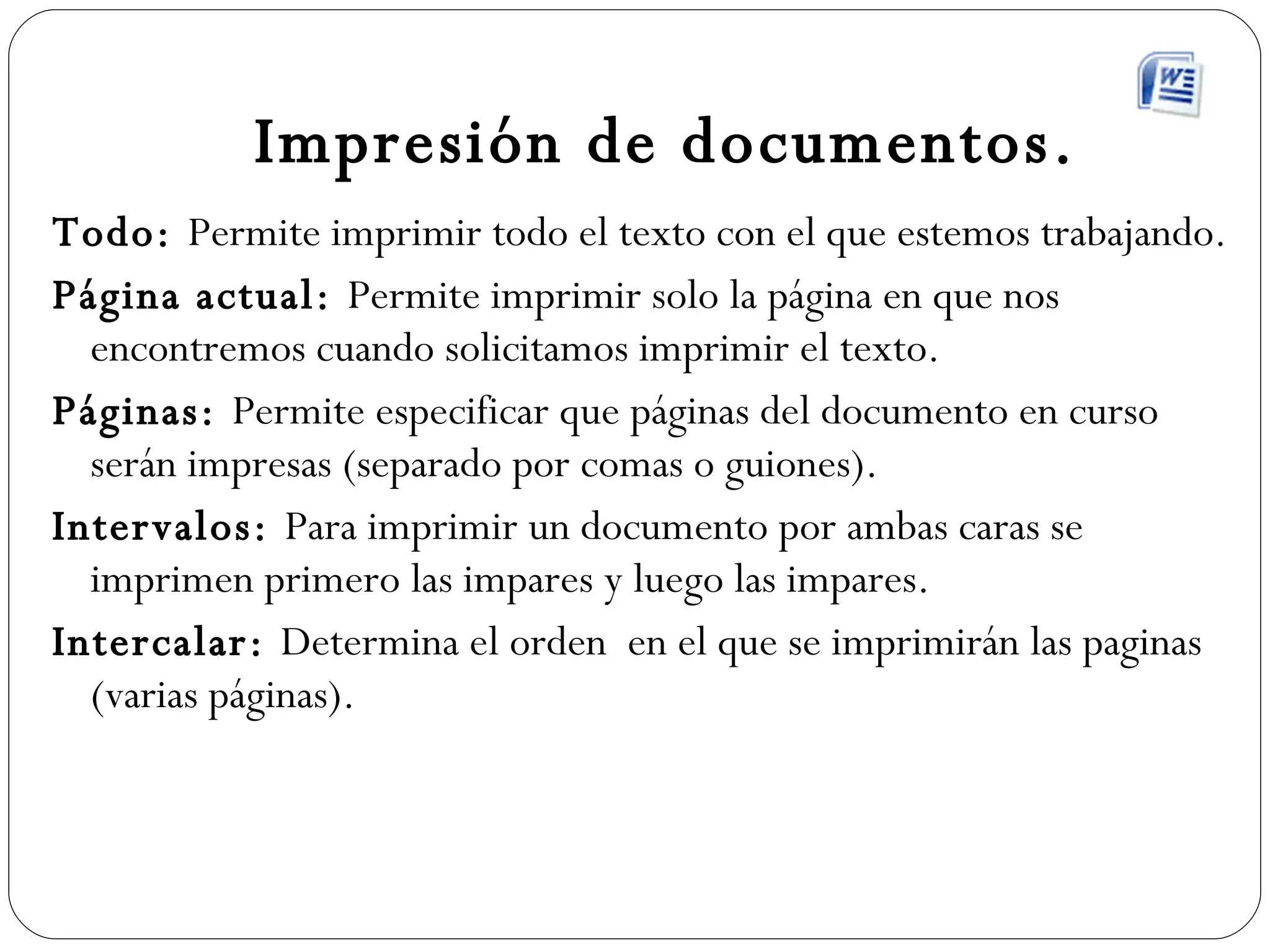 Impresión de documentos. Todo:  Permite imprimir todo el texto con el que estemos trabajando. Página actual:  Permite imprimir solo la página en que nos encontremos cuando solicitamos imprimir el texto. Páginas:  Permite especificar que páginas del documento en curso serán impresas (separado por comas o guiones). Intervalos:  Para imprimir un documento por ambas caras se imprimen primero las impares y luego las impares. Intercalar:  Determina el orden  en el que se imprimirán las paginas (varias páginas). 
