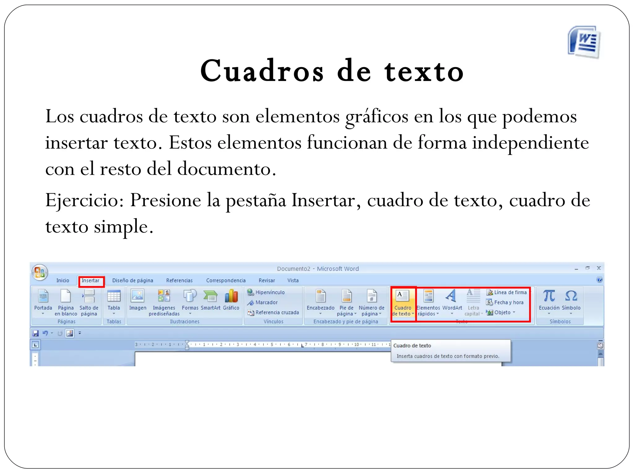 Cuadros de texto Los cuadros de texto son elementos gráficos en los que podemos insertar texto. Estos elementos funcionan de forma independiente con el resto del documento. Ejercicio: Presione la pestaña Insertar, cuadro de texto, cuadro de texto simple. 