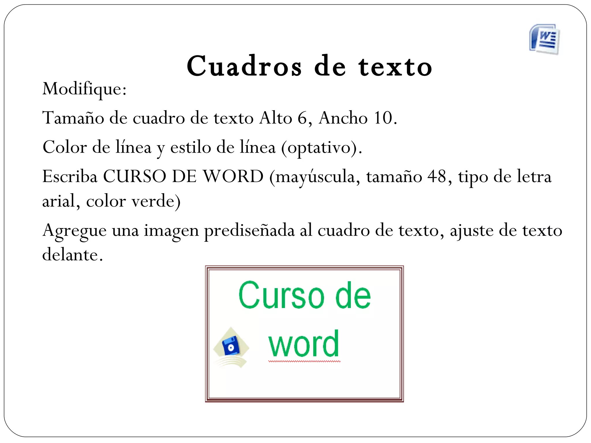 Cuadros de texto Modifique: Tamaño de cuadro de texto Alto 6, Ancho 10. Color de línea y estilo de línea (optativo). Escriba CURSO DE WORD (mayúscula, tamaño 48, tipo de letra arial, color verde) Agregue una imagen prediseñada al cuadro de texto, ajuste de texto delante. 