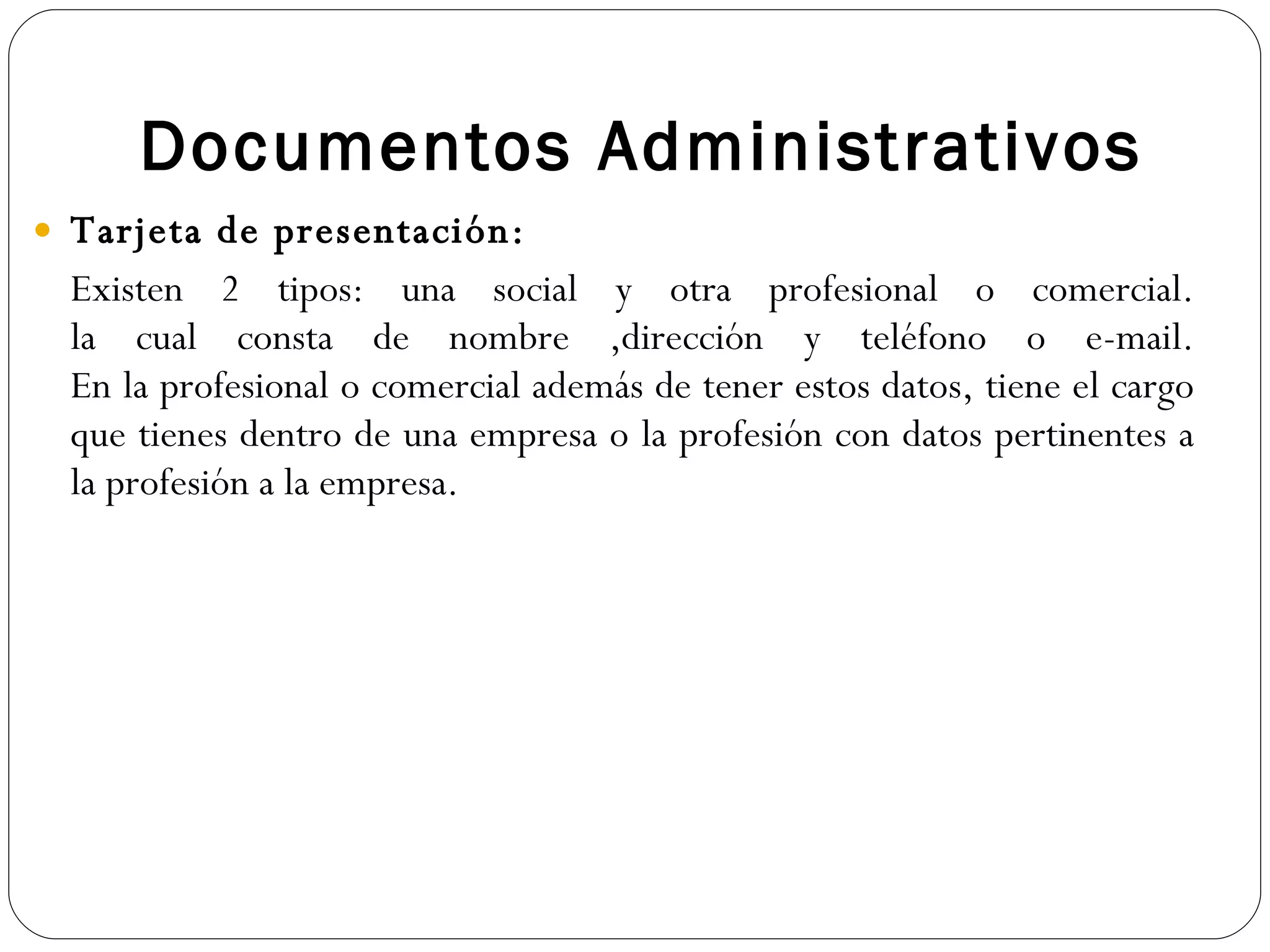 Documentos Administrativos Tarjeta de presentación: Existen 2 tipos: una social y otra profesional o comercial. la cual consta de nombre ,dirección y teléfono o e-mail. En la profesional o comercial además de tener estos datos, tiene el cargo que tienes dentro de una empresa o la profesión con datos pertinentes a la profesión a la empresa. 