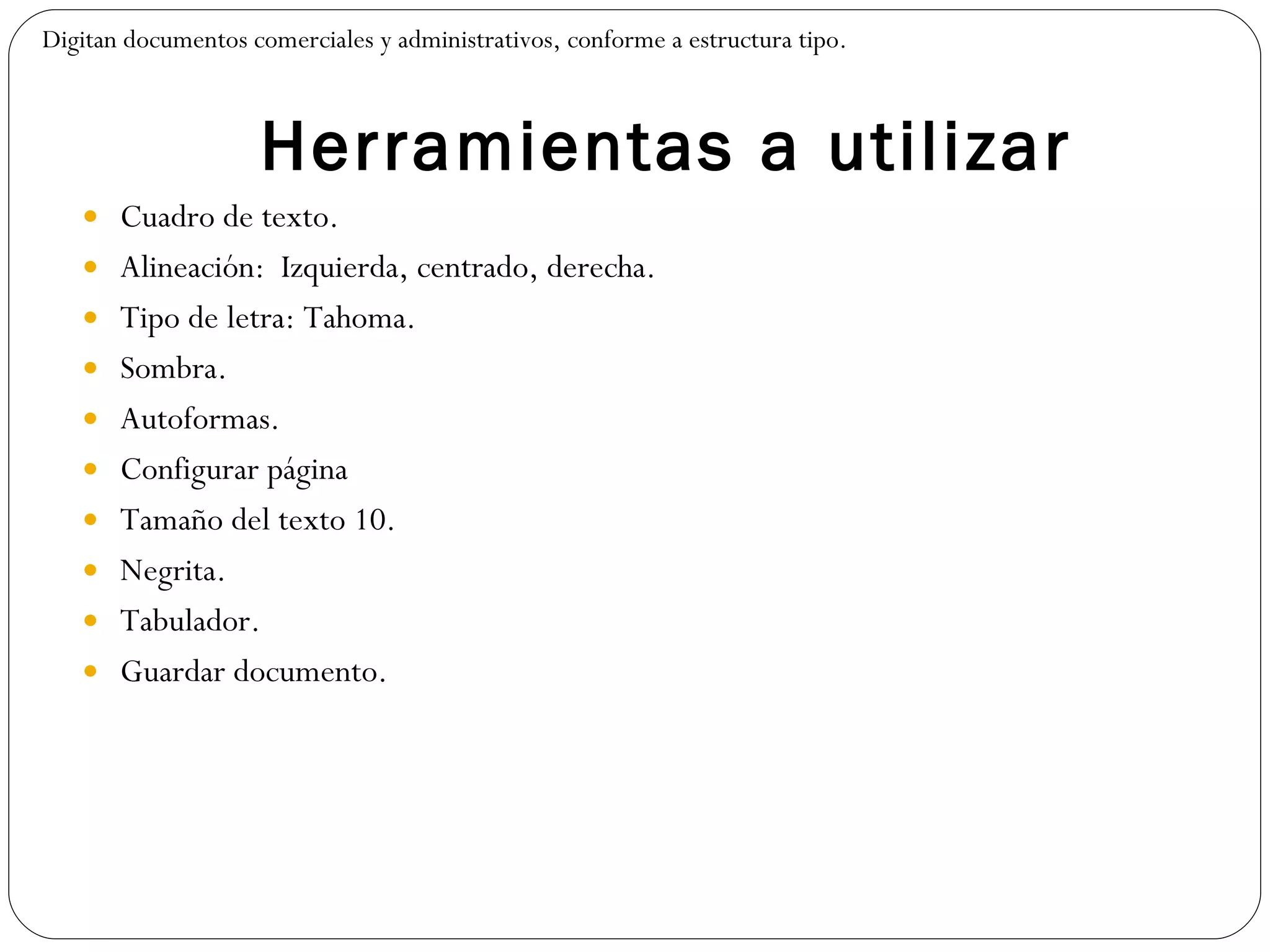 Herramientas a utilizar Cuadro de texto. Alineación:  Izquierda, centrado, derecha. Tipo de letra: Tahoma. Sombra. Autoformas. Configurar página Tamaño del texto 10. Negrita. Tabulador. Guardar documento. Digitan documentos comerciales y administrativos, conforme a estructura tipo. 