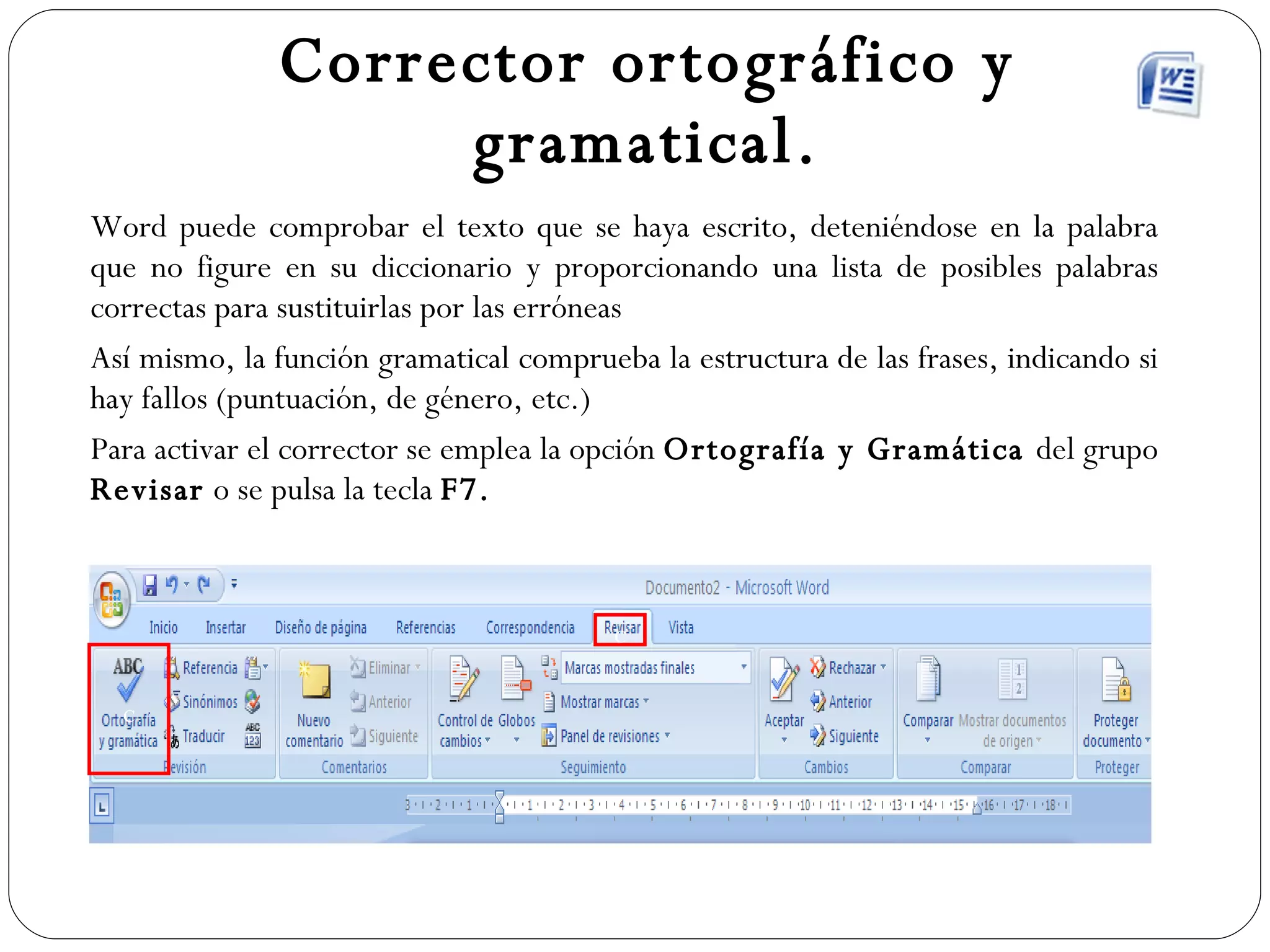Corrector ortográfico y gramatical. Word puede comprobar el texto que se haya escrito, deteniéndose en la palabra que no figure en su diccionario y proporcionando una lista de posibles palabras correctas para sustituirlas por las erróneas Así mismo, la función gramatical comprueba la estructura de las frases, indicando si hay fallos (puntuación, de género, etc.) Para activar el corrector se emplea la opción  Ortografía y Gramática  del grupo  Revisar  o se pulsa la tecla  F7. c c 