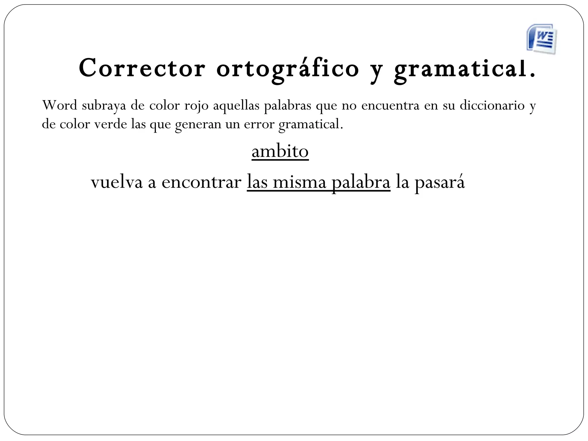 Corrector ortográfico y gramatical. Word subraya de color rojo aquellas palabras que no encuentra en su diccionario y de color verde las que generan un error gramatical. ambito vuelva a encontrar  las misma palabra  la pasará  
