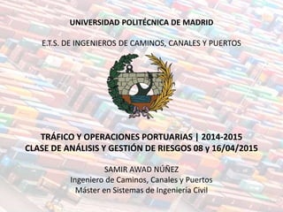UNIVERSIDAD POLITÉCNICA DE MADRID
E.T.S. DE INGENIEROS DE CAMINOS, CANALES Y PUERTOS
TRÁFICO Y OPERACIONES PORTUARIAS | 2014-2015
CLASE DE ANÁLISIS Y GESTIÓN DE RIESGOS 08 y 16/04/2015
SAMIR AWAD NÚÑEZ
Ingeniero de Caminos, Canales y Puertos
Máster en Sistemas de Ingeniería Civil
 