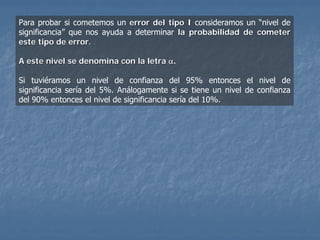 Para probar si cometemos un error del tipo I consideramos un “nivel de
significancia” que nos ayuda a determinar la probabilidad de cometer
este tipo de error.

A este nivel se denomina con la letra α.

Si tuviéramos un nivel de confianza del 95% entonces el nivel de
significancia sería del 5%. Análogamente si se tiene un nivel de confianza
del 90% entonces el nivel de significancia sería del 10%.
 