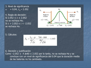 3. Nivel de significancia
α = 0.04, zα = 2.052

4. Regla de decisión:
Si 2.052 ≤ z ≤ 2.052
no se rechaza Ho.
Si z > 2.052 o z < -2.052
se rechaza Ho.


5. Cálculos:




6. Decisión y justificación
Como –2.052 ≤ -1.643 ≤ 2.052 por lo tanto, no se rechaza Ho y se
    concluye con un nivel de significancia del 0.04 que la duración media
    de las baterías no ha cambiado.
 
