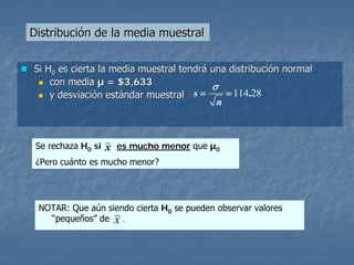 Distribución de la media muestral


Si H0 es cierta la media muestral tendrá una distribución normal
    con media µ = $3,633                 σ
    y desviación estándar muestral   s=     = 114.28
                                          n



 Se rechaza H0 si   x es mucho menor que µ0
 ¿Pero cuánto es mucho menor?




 NOTAR: Que aún siendo cierta H0 se pueden observar valores
   “pequeños” de x .
 