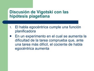 Discusión de Vigotski con las hipótesis piagetiana El habla egocéntrica cumple una función planificadora En un experimento en el cual se aumenta la dificultad de la tarea comprueba que, ante una tarea más difícil, el cociente de habla egocéntrica aumenta 