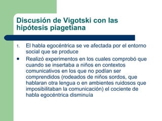 Discusión de Vigotski con las hipótesis piagetiana El habla egocéntrica se ve afectada por el entorno social que se produce Realizó experimentos en los cuales comprobó que cuando se insertaba a niños en contextos comunicativos en los que no podían ser comprendidos (rodeados de niños sordos, que hablaran otra lengua o en ambientes ruidosos que imposibilitaban la comunicación) el cociente de habla egocéntrica disminuía 