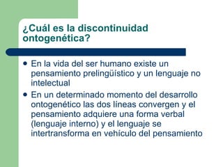¿Cuál es la discontinuidad ontogenética? En la vida del ser humano existe un pensamiento prelingüístico y un lenguaje no intelectual En un determinado momento del desarrollo ontogenético las dos líneas convergen y el pensamiento adquiere una forma verbal (lenguaje interno) y el lenguaje se intertransforma en vehículo del pensamiento 