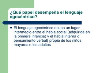¿Qué papel desempeña el lenguaje egocéntrico? El lenguaje egocéntrico ocupa un lugar intermedio entre el habla social (adquirida en la primera infancia) y el habla interna o pensamiento verbal( propia de los niños mayores o los adultos 