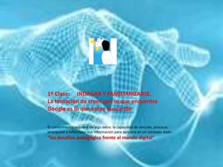 1º Clase:     INDAGAR Y FAMILIARIZARSE.La tentación de creer que lo que encuentra Google es lo que estoy buscandoEl conocimiento requiere de algo extra: la capacidad de vincular, procesar, jerarquizar y reformular esa información para aplicarla en un contexto dado : “los desafíos pedagógico frente al mundo digital”