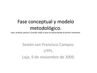  Fase conceptual y modelo metodológico.Leer, analizar, pensar y escribir todo lo que se realiza desde el primer momento. Sesión con Francisco Campos. UTPL. Loja, 9 de noviembre de 2009. 