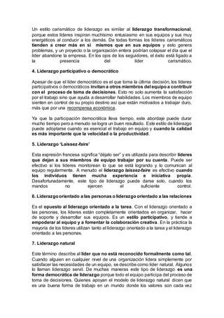 Un estilo carismático de liderazgo es similar al liderazgo transformacional,
porque estos líderes inspiran muchísimo entusiasmo en sus equipos y sus muy
energéticos al conducir a los demás. De todas formas los líderes carismáticos
tienden a creer más en si mismos que en sus equipos y esto genera
problemas, y un proyecto o la organización entera podrían colapsar el día que el
líder abandone la empresa. En los ojos de los seguidores, el éxito está ligado a
la presencia del líder carismático.
4. Liderazgo participativo o democrático
Apesar de que el líder democrático es el que toma la última decisión, los líderes
participativos o democráticos invitan a otros miembros del equipo a contribuir
con el proceso de toma de decisiones. Esto no solo aumenta la satisfacción
por el trabajo sino que ayuda a desarrollar habilidades. Los miembros de equipo
sienten en control de su propio destino así que están motivados a trabajar duro,
más que por una recompensa económica.
Ya que la participación democrática lleva tiempo, este abordaje puede durar
mucho tiempo pero a menudo se logra un buen resultado. Este estilo de liderazgo
puede adoptarse cuando es esencial el trabajo en equipo y cuando la calidad
es más importante que la velocidad o la productividad.
5. Liderazgo ‘Laissez-faire’
Esta expresión francesa significa “déjalo ser” y es utilizada para describir líderes
que dejan a sus miembros de equipo trabajar por su cuenta. Puede ser
efectivo si los líderes monitorean lo que se está logrando y lo comunican al
equipo regularmente. A menudo el liderazgo laissez-faire es efectivo cuando
los individuos tienen mucha experiencia e iniciativa propia.
Desafortunadamente, este tipo de liderazgo puede darse solo, cuando los
mandos no ejercen el suficiente control.
6. Liderazgoorientado a las personas o liderazgo orientado a las relaciones
Es el opuesto al liderazgo orientado a la tarea. Con el liderazgo orientado a
las personas, los líderes están completamente orientados en organizar, hacer
de soporte y desarrollar sus equipos. Es un estilo participativo, y tiende a
empoderar al equipo y a fomentar la colaboración creativa. En la práctica la
mayoría de los líderes utilizan tanto el liderazgo orientado a la tarea y el liderazgo
orientado a las personas.
7. Liderazgo natural
Este término describe al líder que no está reconocido formalmente como tal.
Cuando alguien en cualquier nivel de una organización lidera simplemente por
satisfacer las necesidades de un equipo, se describe como líder natural. Algunos
lo llaman liderazgo servil. De muchas maneras este tipo de liderazgo es una
forma democrática de liderazgo porque todo el equipo participa del proceso de
toma de decisiones. Quienes apoyan el modelo de liderazgo natural dicen que
es una buena forma de trabajo en un mundo donde los valores son cada vez
 