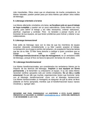más importantes. Otros creen que en situaciones de mucha competencia, los
líderes naturales pueden perder peso por otros líderes que utilizan otros estilos
de liderazgo.
8. Liderazgo orientado a la tarea
Los líderes altamente orientados a la tarea, se focalizan solo en que el trabajo
se haya cumplido y pueden ser un poco autocráticos. Estos líderes son muy
buenos para definir el trabajo y los roles necesarios, ordenar estructuras,
planificar, organizar y controlar. Pero no tieneden a pensar mucho en el
bienestar de sus equipos, asi que tienen problemas para motivar y retener a sus
colaboradores.
9. Liderazgo transaccional
Este estilo de liderazgo nace con la idea de que los miembros de equipo
acuerdan obeceder completamente a su líder cuando aceptan el trabajo.
La transacción es el pago a cambio del esfuerzo y la aceptación hacia las tareas
que les da su líder. El líder tiene derecho a castigar a quien considere que su
trabajo no está como él desea.
El liderazgo transaccional es un tipo de management, no un verdadero estilo
de liderazgo, porque el foco es hacia la ejecución de tareas de corto plazo.
10. Liderazgo transformacional
Los líderes transformacionales son considerados los verdaderos líderes por la
mayoría de los teóricos del liderazgo. Inspiran a sus equipos en forma
permanente, y le transmiten su entusiasmo al equipo. A su vez estos líderes
necesitan sentirse apoyados solo por ciertos empleados. Es un ida y vuelta
emocional. Es por ello que muchas organizaciones tienen que funcionar tanto
con el liderazgo transformacional como con el liderazgo transaccional.
Los líderes transaccionales (o managers) se aseguran de que la rutina se lleve
adelante en forma apropiada, mientras que el transformacional busca nuevas
iniciativas y agregar valor.
RECUERDE QUE PARA CONSIGNARLE LA ASISTENCIA A ESTA CLASE DEBERÁ
PRESENTAR LA SOLUCIÓN AL CORREO mardiles@mdp.edu.ar ANTES DEL MIERCOLES
11 DE NOVIEMBRE A LAS 13 HS.
 
