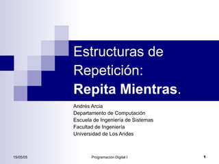 Estructuras de
           Repetición:
           Repita Mientras.
           Andrés Arcia
           Departamento de Computación
           Escuela de Ingeniería de Sistemas
           Facultad de Ingeniería
           Universidad de Los Andes



15/05/05          Programación Digital I       1
 