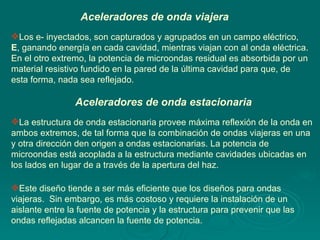 Aceleradores de onda estacionaria Aceleradores de onda viajera Los e- inyectados, son capturados y agrupados en un campo eléctrico,  E , ganando energía en cada cavidad, mientras viajan con al onda eléctrica. En el otro extremo, la potencia de microondas residual es absorbida por un material resistivo fundido en la pared de la última cavidad para que, de esta forma, nada sea reflejado. La estructura de onda estacionaria provee máxima reflexión de la onda en ambos extremos, de tal forma que la combinación de ondas viajeras en una y otra dirección den origen a ondas estacionarias. La potencia de microondas está acoplada a la estructura mediante cavidades ubicadas en los lados en lugar de a través de la apertura del haz.  Este diseño tiende a ser más eficiente que los diseños para ondas viajeras.  Sin embargo, es más costoso y requiere la instalación de un aislante entre la fuente de potencia y la estructura para prevenir que las ondas reflejadas alcancen la fuente de potencia.  
