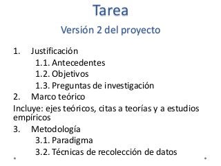 Tarea
Versión 2 del proyecto
1. Justificación
1.1. Antecedentes
1.2. Objetivos
1.3. Preguntas de investigación
2. Marco teórico
Incluye: ejes teóricos, citas a teorías y a estudios
empíricos
3. Metodología
3.1. Paradigma
3.2. Técnicas de recolección de datos
 