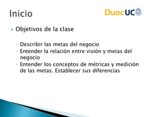  Objetivos de la clase
◦ Describir las metas del negocio
◦ Entender la relación entre visión y metas del
negocio
◦ Entender los conceptos de métricas y medición
de las metas. Establecer sus diferencias
 