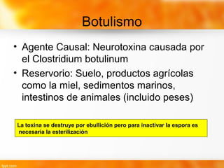 Botulismo
• Agente Causal: Neurotoxina causada por
el Clostridium botulinum
• Reservorio: Suelo, productos agrícolas
como la miel, sedimentos marinos,
intestinos de animales (incluido peses)
La toxina se destruye por ebullición pero para inactivar la espora es
necesaria la esterilización
 