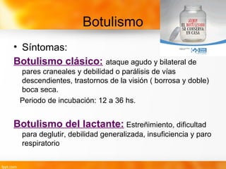 Botulismo
• Síntomas:
Botulismo clásico: ataque agudo y bilateral de
pares craneales y debilidad o parálisis de vías
descendientes, trastornos de la visión ( borrosa y doble)
boca seca.
Periodo de incubación: 12 a 36 hs.
Botulismo del lactante: Estreñimiento, dificultad
para deglutir, debilidad generalizada, insuficiencia y paro
respiratorio
 