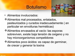 Botulismo
• Alimentos involucrados:
Alimentos mal procesados, enlatados,
pasteurizados y curados inadecuadamente ( en
particular en envolturas herméticas)
Alimentos envasados al vacío: las esporas
sobreviven, existe baja tensión de oxigeno y no
hay microorganismos competidores
Alimentos poco ácidos: es capaz de germinar,
de crecer y generar la toxina
 