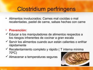 Clostridium perfringens
• Alimentos involucrados: Carnes mal cocidas o mal
recalentadas, pastel de carne, salsas hechas con carne
• Prevención:
 Educar a los manipuladores de alimentos respectos a
los riesgos inherentes de cocinar a gran escala
 Servir los alimentos cuando aun están calientes o enfriar
rápidamente
 Recalentamiento completo y rápido ( T interna minima
70ºC)
 Almacenar a temperaturas seguras
 