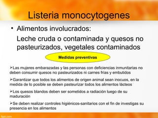 Listeria monocytogenes
• Alimentos involucrados:
Leche cruda o contaminada y quesos no
pasteurizados, vegetales contaminados
Medidas preventivas
Las mujeres embarazadas y las personas con deficiencias inmunitarias no
deben consumir quesos no pasteurizados ni carnes frías y embutidos
Garantizar que todos los alimentos de origen animal sean inocuos, en la
medida de lo posible se deben pasteurizar todos los alimentos lácteos
Los quesos blandos deben ser sometidos a radiación luego de su
maduración
Se deben realizar controles higiénicos-sanitarios con el fin de investigas su
presencia en los alimentos
 