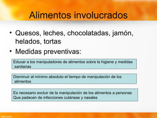 Alimentos involucrados
• Quesos, leches, chocolatadas, jamón,
helados, tortas
• Medidas preventivas:
Educar a los manipuladores de alimentos sobre la higiene y medidas
sanitarias
Disminuir al mínimo absoluto el tiempo de manipulación de los
alimentos
Es necesario excluir de la manipulación de los alimentos a personas
Que padecen de infecciones cutáneas y nasales
 