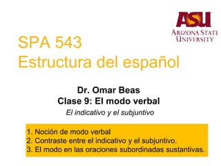 SPA 543
Estructura del español
Dr. Omar Beas
Clase 9: El modo verbal
El indicativo y el subjuntivo
1. Noción de modo verbal
2. Contraste entre el indicativo y el subjuntivo.
3. El modo en las oraciones subordinadas sustantivas.
 