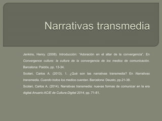 Jenkins, Henry. (2008). Introducción: “Adoración en el altar de la convergencia”. En
Convergence culture: la cultura de la convergencia de los medios de comunicación.
Barcelona: Paidós, pp. 13-34.
Scolari, Carlos A. (2013). 1. ¿Qué son las narrativas transmedia? En Narrativas
transmedia. Cuando todos los medios cuentan. Barcelona: Deusto, pp.21-38.
Scolari, Carlos A. (2014). Narrativas transmedia: nuevas formas de comunicar en la era
digital Anuario AC/E de Cultura Digital 2014, pp. 71-81.
 