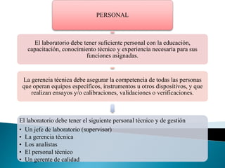 PERSONAL
El laboratorio debe tener suficiente personal con la educación,
capacitación, conocimiento técnico y experiencia necesaria para sus
funciones asignadas.
La gerencia técnica debe asegurar la competencia de todas las personas
que operan equipos específicos, instrumentos u otros dispositivos, y que
realizan ensayos y/o calibraciones, validaciones o verificaciones.
El laboratorio debe tener el siguiente personal técnico y de gestión
• Un jefe de laboratorio (supervisor)
• La gerencia técnica
• Los analistas
• El personal técnico
• Un gerente de calidad
 