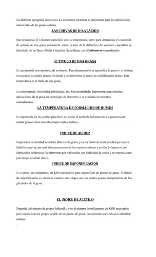 los distintos agregados cristalinos. La estructura cristalina es importante para las aplicaciones
industriales de las grasas solidas.
LAS CURVAS DE DILATACION
Que relacionan el volumen especifico con la temperatura, sirve para determinar el contenido
de sólidos de una grasa semisólida, sobre la base de la diferencia de volumen específico (o
densidad) de las fases sólidas y liquidas. Se realizan con dilatómetros normalizados.
El TITULO DE UNA GRASA
Es una medida convencional de su dureza. Para determinarlo se saponifica la grasa y se obtiene
el conjunto de ácidos grasos. Se funde y se determina su punto de solidificación inicial. Esta
temperatura es el título de una grasa.
La consistencia, viscosidad, plasticidad, etc. Son propiedades importantes para muchas
aplicaciones de la grasa en tecnología de alimentos y se evalúan con aparatos
normalizados.
LA TEMPERATURA DE FORMACION DE HUMOS
Es importante en los aceites para freír, así como el punto de inflamación. La presencia de
ácidos grasos libres hace descender ambos índices.
INDICE DE ACIDEZ
Representa la cantidad de ácidos libres en la grasa, y es un factor de mala calidad que indica
hidrólisis previa, por mal almacenamiento de las materias primas y acción de lipasas o por
fabricación defectuosa. Se determina por valoración con hidróxido de sodio y se expresa como
porcentaje de ácido oleico.
INDICE DE SAPONIFICACION
Es el peso, en miligramos, de KOH necesarios para saponificar un gramo de grasa. El índice
de saponificación es menores cuantos más largos son los ácidos grasos componentes de los
glicéridos de la grasa.
EL INDICE DE ACETILO
Depende del número de grupos hidroxilo, y es el número de miligramos de KOH necesarios
para saponificar los grupos acetilo de un gramo de grasa, previamente acetilada con anhídrido
acético.
.
 
