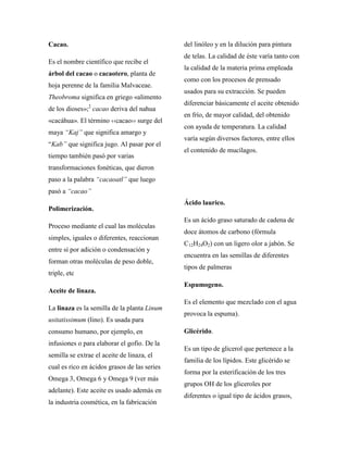 Cacao.
Es el nombre científico que recibe el
árbol del cacao o cacaotero, planta de
hoja perenne de la familia Malvaceae.
Theobroma significa en griego «alimento
de los dioses»;2
cacao deriva del nahua
«cacáhua». El término ‹‹cacao›› surge del
maya “Kaj” que significa amargo y
“Kab” que significa jugo. Al pasar por el
tiempo también pasó por varias
transformaciones fonéticas, que dieron
paso a la palabra “cacaoatl” que luego
pasó a “cacao”
Polimerización.
Proceso mediante el cual las moléculas
simples, iguales o diferentes, reaccionan
entre sí por adición o condensación y
forman otras moléculas de peso doble,
triple, etc
Aceite de linaza.
La linaza es la semilla de la planta Linum
usitatissimum (lino). Es usada para
consumo humano, por ejemplo, en
infusiones o para elaborar el gofio. De la
semilla se extrae el aceite de linaza, el
cual es rico en ácidos grasos de las series
Omega 3, Omega 6 y Omega 9 (ver más
adelante). Este aceite es usado además en
la industria cosmética, en la fabricación
del linóleo y en la dilución para pintura
de telas. La calidad de éste varía tanto con
la calidad de la materia prima empleada
como con los procesos de prensado
usados para su extracción. Se pueden
diferenciar básicamente el aceite obtenido
en frío, de mayor calidad, del obtenido
con ayuda de temperatura. La calidad
varía según diversos factores, entre ellos
el contenido de mucílagos.
Ácido laurico.
Es un ácido graso saturado de cadena de
doce átomos de carbono (fórmula
C12H24O2) con un ligero olor a jabón. Se
encuentra en las semillas de diferentes
tipos de palmeras
Espumogeno.
Es el elemento que mezclado con el agua
provoca la espuma).
Glicérido.
Es un tipo de glicerol que pertenece a la
familia de los lípidos. Este glicérido se
forma por la esterificación de los tres
grupos OH de los gliceroles por
diferentes o igual tipo de ácidos grasos,
 