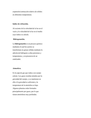 expansión/contracción relativa de sólidos
en diferentes temperaturas.
Indice de refracción.
Al cociente de la velocidad de la luz en el
vacío y la velocidad de la luz en el medio
cuyo índice se calcula.
Hidrogenación.
La hidrogenación es un proceso químico
mediante el cual los aceites se
transforman en grasas sólidas mediante la
adición de hidrógeno a altas presiones y
temperaturas, y en presencia de un
catalizador.
Atmosfera.
Es la capa de gas que rodea a un cuerpo
celeste. Los gases resultan atraídos por la
gravedad del cuerpo, y se mantienen en
ella si la gravedad es suficiente y la
temperatura de la atmósfera es baja.
Algunos planetas están formados
principalmente por gases, por lo que
tienen atmósferas muy profundas.
 