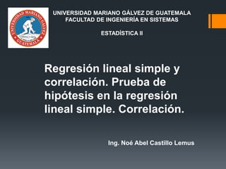 Regresión lineal simple y
correlación. Prueba de
hipótesis en la regresión
lineal simple. Correlación.
Ing. Noé Abel Castillo Lemus
UNIVERSIDAD MARIANO GÁLVEZ DE GUATEMALA
FACULTAD DE INGENIERÍA EN SISTEMAS
ESTADÍSTICA II
 