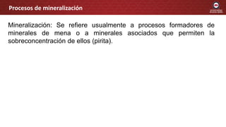 Mineralización: Se refiere usualmente a procesos formadores de
minerales de mena o a minerales asociados que permiten la
sobreconcentración de ellos (pirita).
Procesos de mineralización
 