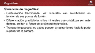 Diferenciación magmática:
• Cristalización fraccionada: los minerales van solidificando en
función de sus puntos de fusión.
• Diferenciación gravitatoria: si los minerales que cristalizan son más
densos, se irán al fondo de la cámara magmática.
• Transporte gaseoso: los gases pueden arrastrar iones hacia la parte
superior de la cámara.
Magmáticos
 