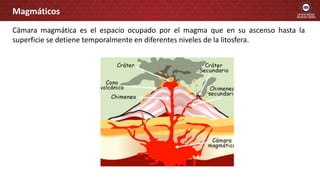 Cámara magmática es el espacio ocupado por el magma que en su ascenso hasta la
superficie se detiene temporalmente en diferentes niveles de la litosfera.
Magmáticos
 