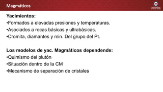 Yacimientos:
•Formados a elevadas presiones y temperaturas.
•Asociados a rocas básicas y ultrabásicas.
•Cromita, diamantes y min. Del grupo del Pt.
Los modelos de yac. Magmáticos dependende:
•Quimismo del plutón
•Situación dentro de la CM
•Mecanismo de separación de cristales
Magmáticos
 