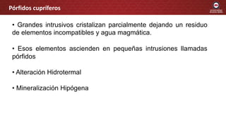 Pórfidos cupríferos
• Grandes intrusivos cristalizan parcialmente dejando un residuo
de elementos incompatibles y agua magmática.
• Esos elementos ascienden en pequeñas intrusiones llamadas
pórfidos
• Alteración Hidrotermal
• Mineralización Hipógena
 