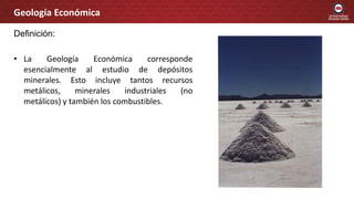 Definición:
• La Geología Económica corresponde
esencialmente al estudio de depósitos
minerales. Esto incluye tantos recursos
metálicos, minerales industriales (no
metálicos) y también los combustibles.
Geología Económica
 