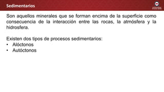 Son aquellos minerales que se forman encima de la superficie como
consecuencia de la interacción entre las rocas, la atmósfera y la
hidrosfera.
Existen dos tipos de procesos sedimentarios:
• Alóctonos
• Autóctonos
Sedimentarios
 