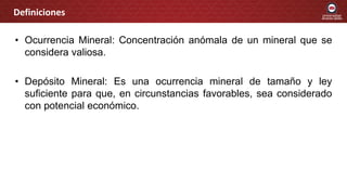 • Ocurrencia Mineral: Concentración anómala de un mineral que se
considera valiosa.
• Depósito Mineral: Es una ocurrencia mineral de tamaño y ley
suficiente para que, en circunstancias favorables, sea considerado
con potencial económico.
Definiciones
 