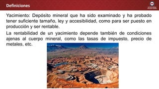 Yacimiento: Depósito mineral que ha sido examinado y ha probado
tener suficiente tamaño, ley y accesibilidad, como para ser puesto en
producción y ser rentable.
La rentabilidad de un yacimiento depende también de condiciones
ajenas al cuerpo mineral, como las tasas de impuesto, precio de
metales, etc.
Definiciones
 