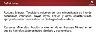 Recurso Mineral: Tonelaje o volumen de roca mineralizada de interés
económico intrínseco, cuyas leyes, límites y otras características
apropiadas están conocidas con cierto grado de certeza.
Reservas Minerales: Porción o volumen de un Recurso Mineral en el
que se han efectuado estudios técnicos y económicos.
Definiciones
 